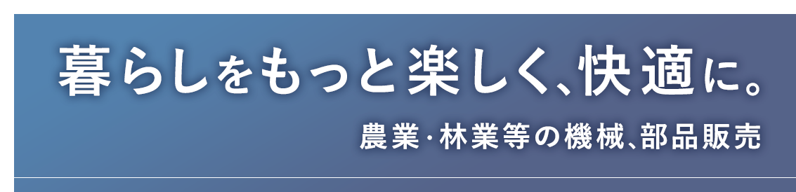 暮らしをもっと楽しく、快適に。農業・林業等の機械、部品販売